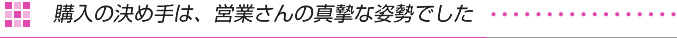 購入の決め手は、営業さんの真摯な姿勢でした